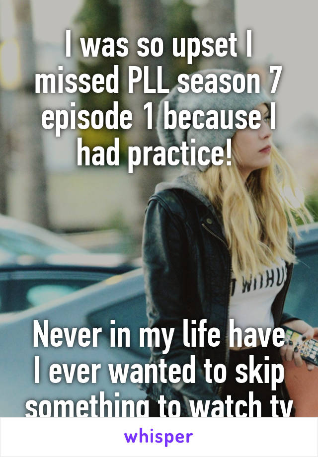 I was so upset I missed PLL season 7 episode 1 because I had practice! 




Never in my life have I ever wanted to skip something to watch tv