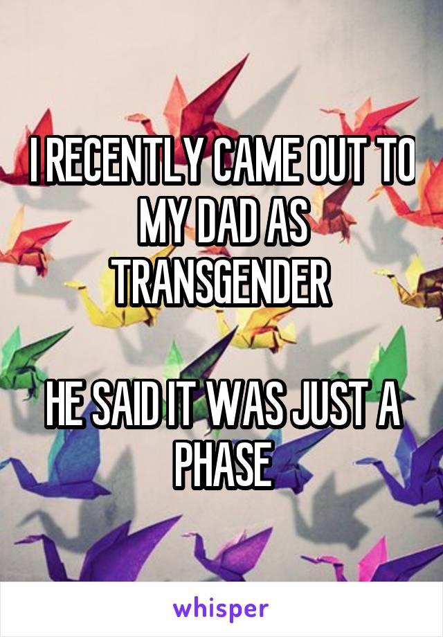 I RECENTLY CAME OUT TO MY DAD AS TRANSGENDER 

HE SAID IT WAS JUST A PHASE