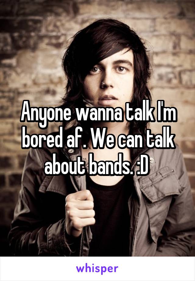 Anyone wanna talk I'm bored af. We can talk about bands. :D 