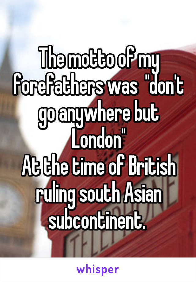 The motto of my forefathers was  ''don't go anywhere but London''
At the time of British ruling south Asian subcontinent. 