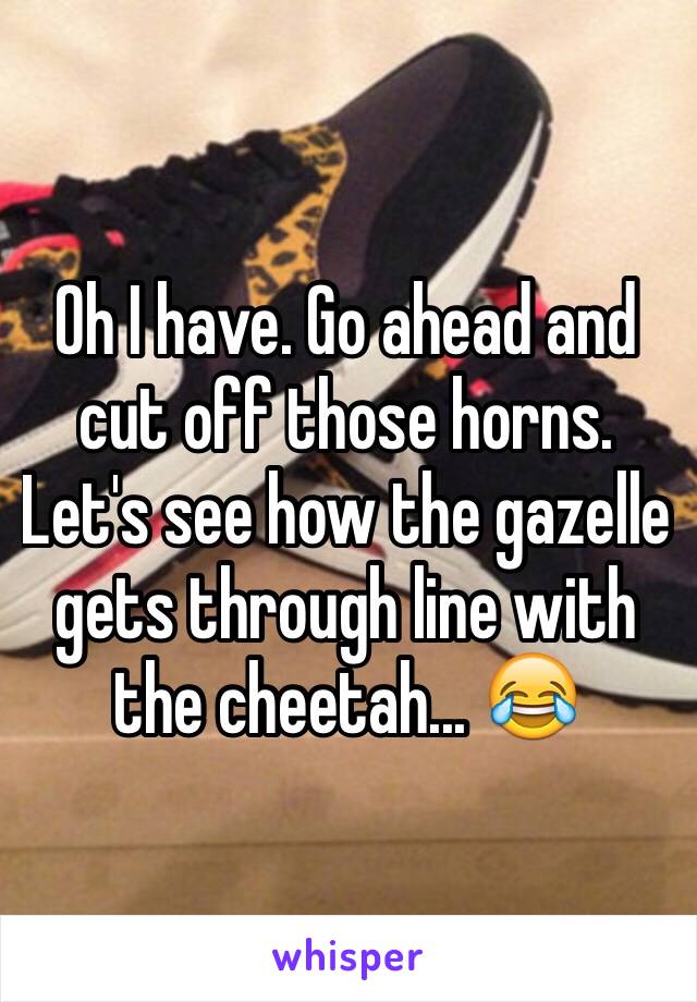 Oh I have. Go ahead and cut off those horns. Let's see how the gazelle gets through line with the cheetah... 😂