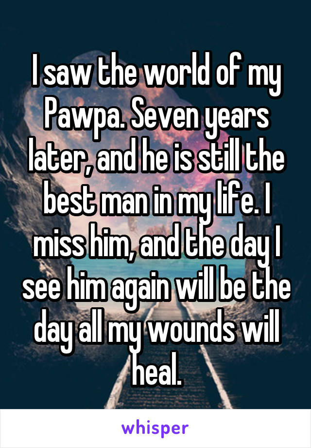 I saw the world of my Pawpa. Seven years later, and he is still the best man in my life. I miss him, and the day I see him again will be the day all my wounds will heal.