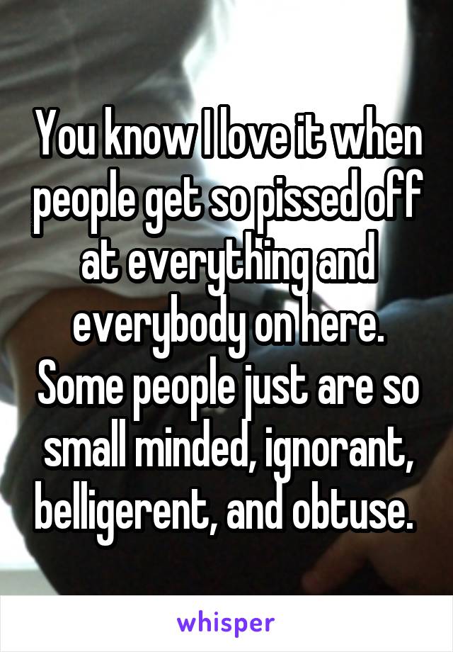 You know I love it when people get so pissed off at everything and everybody on here. Some people just are so small minded, ignorant, belligerent, and obtuse. 