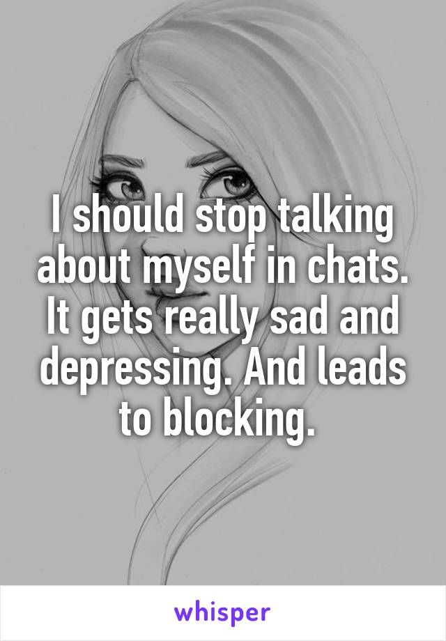 I should stop talking about myself in chats. It gets really sad and depressing. And leads to blocking. 