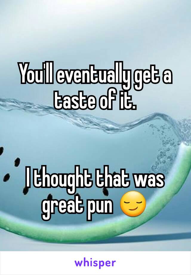 You'll eventually get a taste of it.


I thought that was great pun 😏