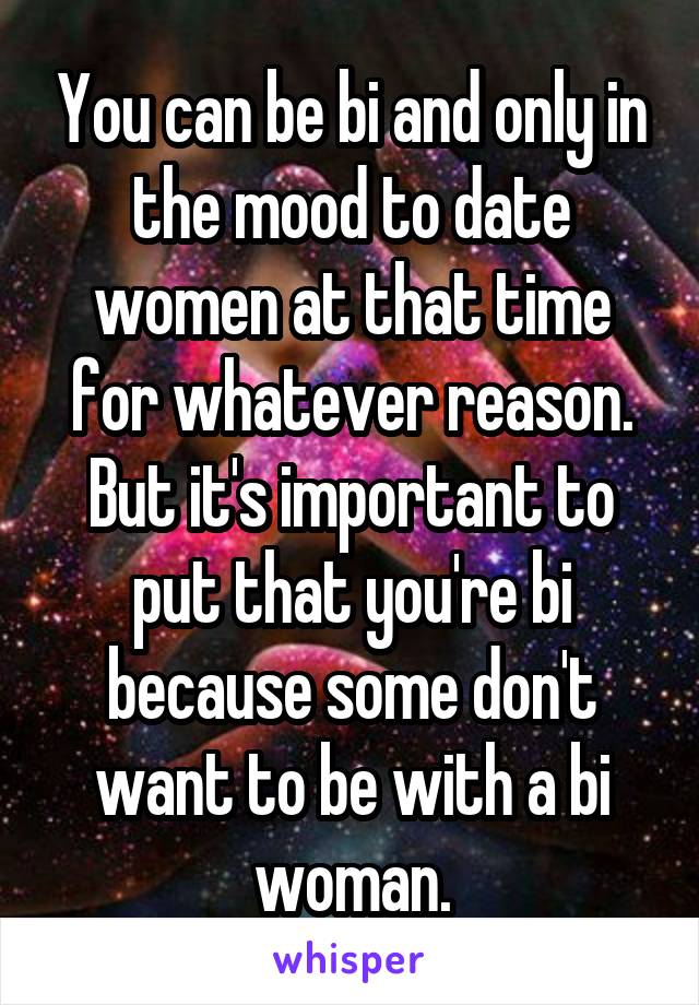 You can be bi and only in the mood to date women at that time for whatever reason. But it's important to put that you're bi because some don't want to be with a bi woman.