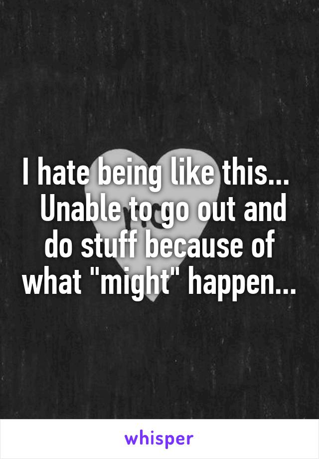 I hate being like this...   Unable to go out and do stuff because of what "might" happen...