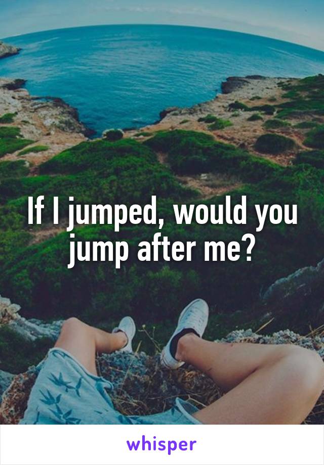 If I jumped, would you jump after me?