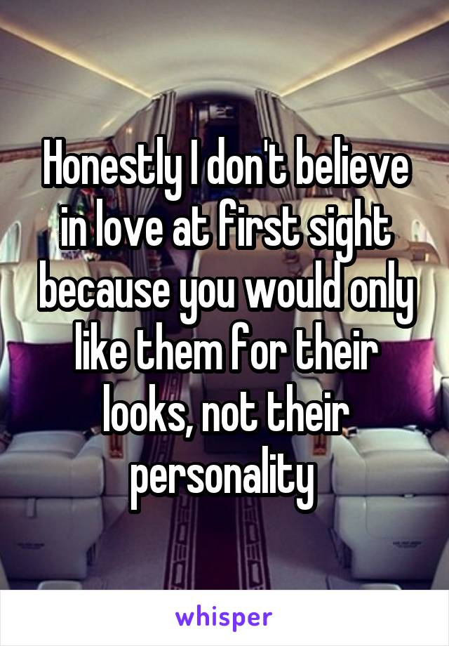 Honestly I don't believe in love at first sight because you would only like them for their looks, not their personality 