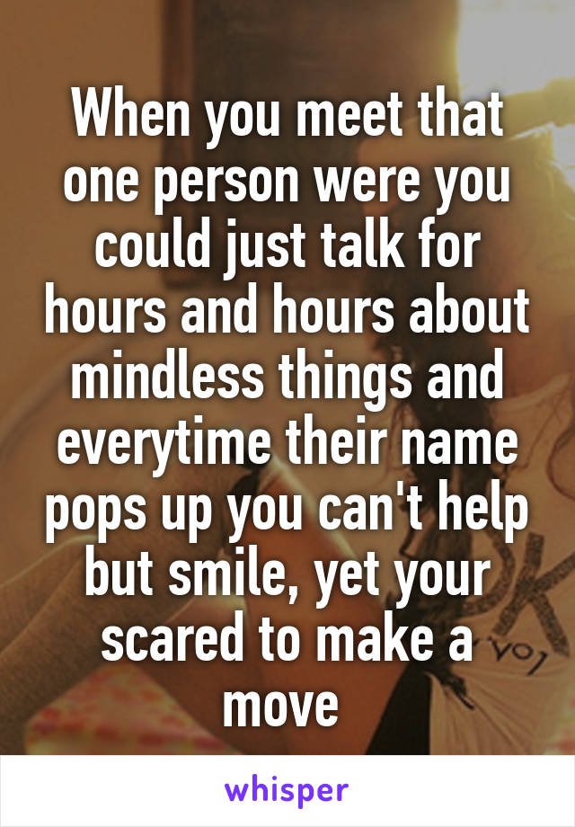 When you meet that one person were you could just talk for hours and hours about mindless things and everytime their name pops up you can't help but smile, yet your scared to make a move 