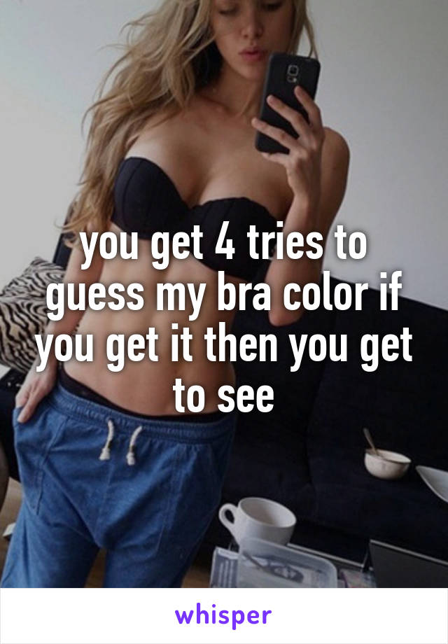 you get 4 tries to guess my bra color if you get it then you get to see