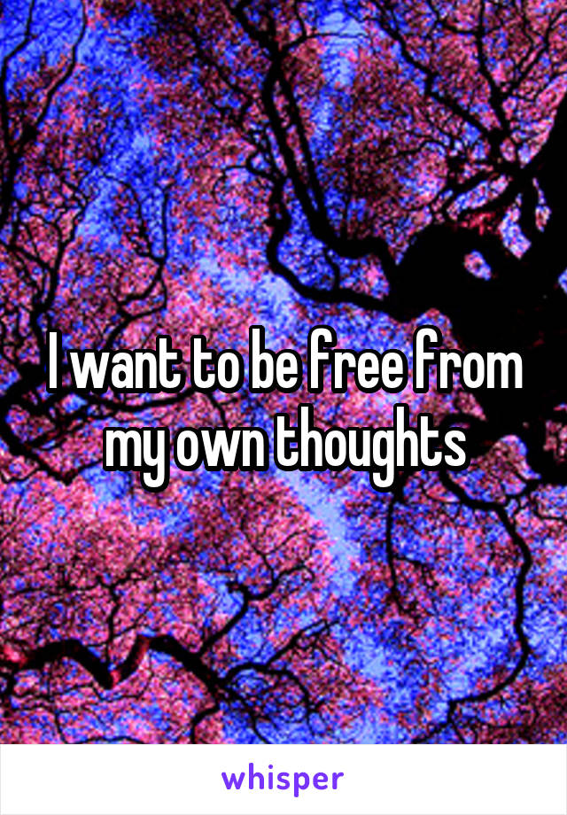 I want to be free from my own thoughts