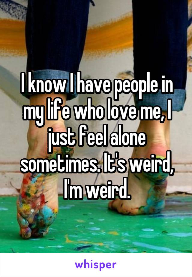 I know I have people in my life who love me, I just feel alone sometimes. It's weird, I'm weird.