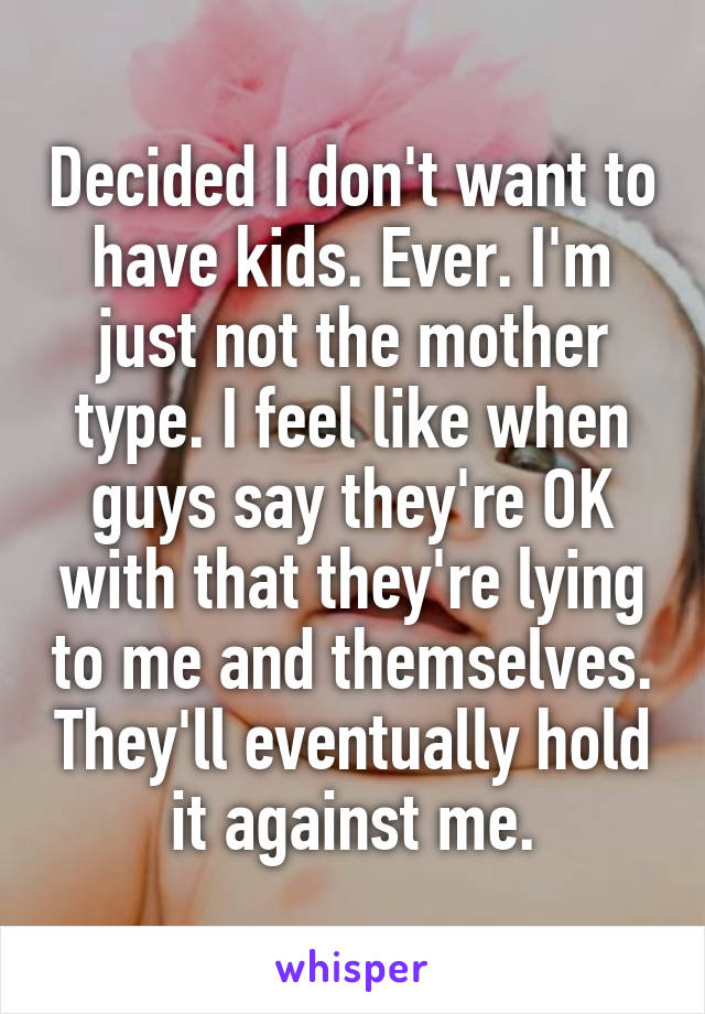 Decided I don't want to have kids. Ever. I'm just not the mother type. I feel like when guys say they're OK with that they're lying to me and themselves. They'll eventually hold it against me.