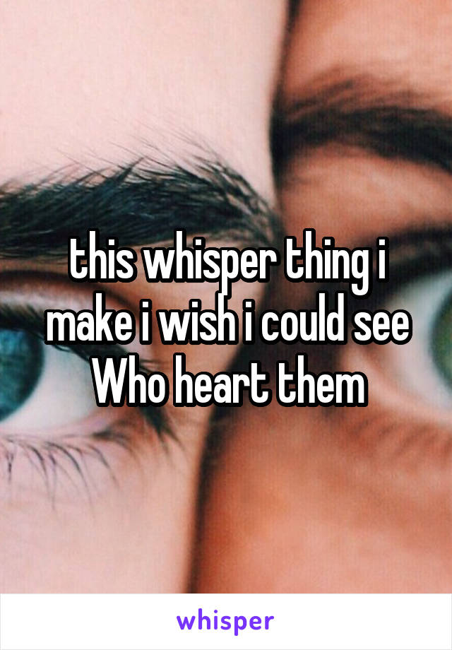 this whisper thing i make i wish i could see Who heart them