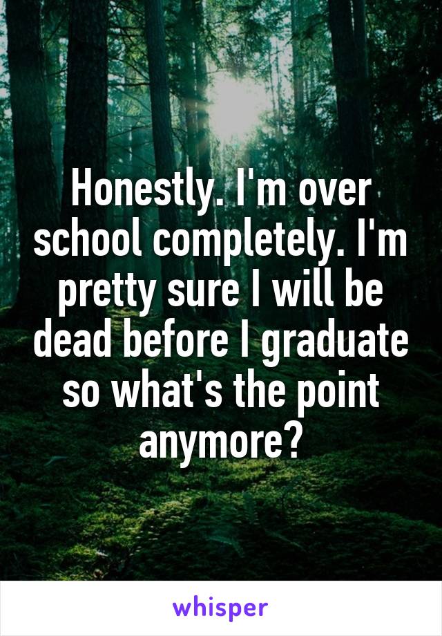 Honestly. I'm over school completely. I'm pretty sure I will be dead before I graduate so what's the point anymore?