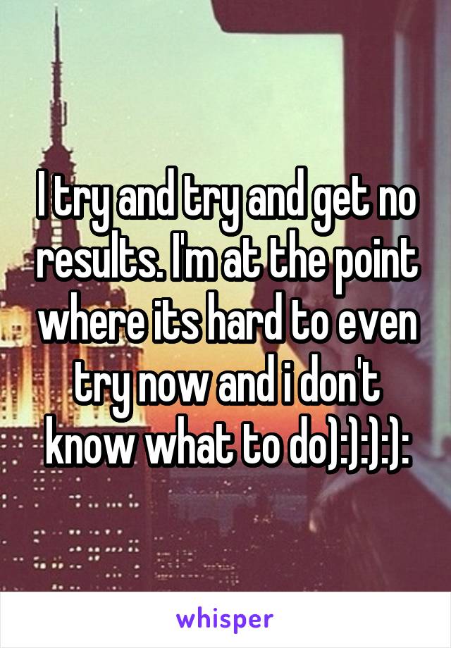 I try and try and get no results. I'm at the point where its hard to even try now and i don't know what to do):):):):