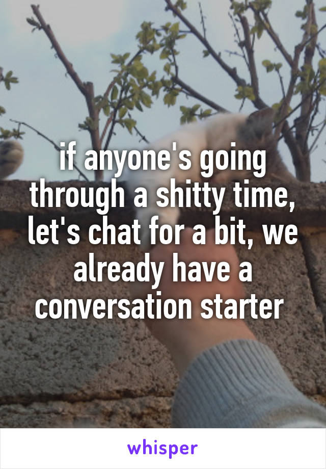 if anyone's going through a shitty time, let's chat for a bit, we already have a conversation starter 