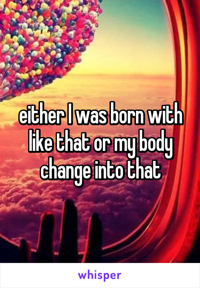 either I was born with like that or my body change into that