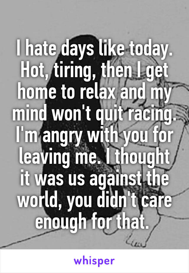 I hate days like today. Hot, tiring, then I get home to relax and my mind won't quit racing. I'm angry with you for leaving me. I thought it was us against the world, you didn't care enough for that. 