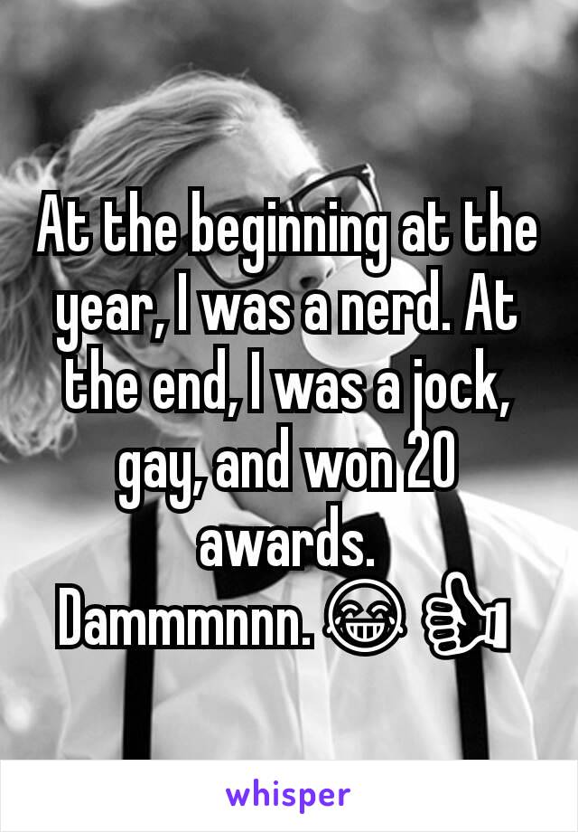 At the beginning at the year, I was a nerd. At the end, I was a jock, gay, and won 20 awards. Dammmnnn.😂👍