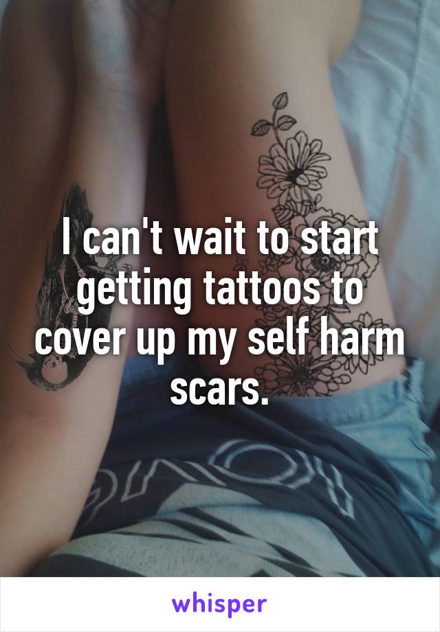 I can't wait to start getting tattoos to cover up my self harm scars.