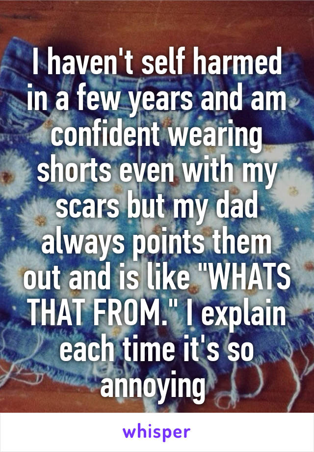 I haven't self harmed in a few years and am confident wearing shorts even with my scars but my dad always points them out and is like "WHATS THAT FROM." I explain each time it's so annoying 