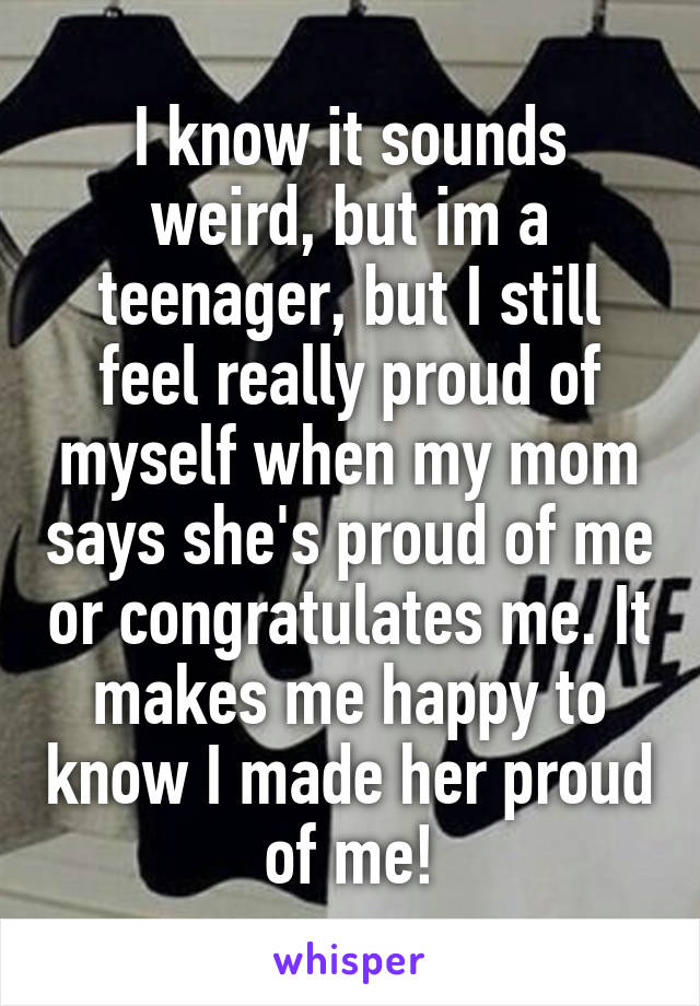 I know it sounds weird, but im a teenager, but I still feel really proud of myself when my mom says she's proud of me or congratulates me. It makes me happy to know I made her proud of me!