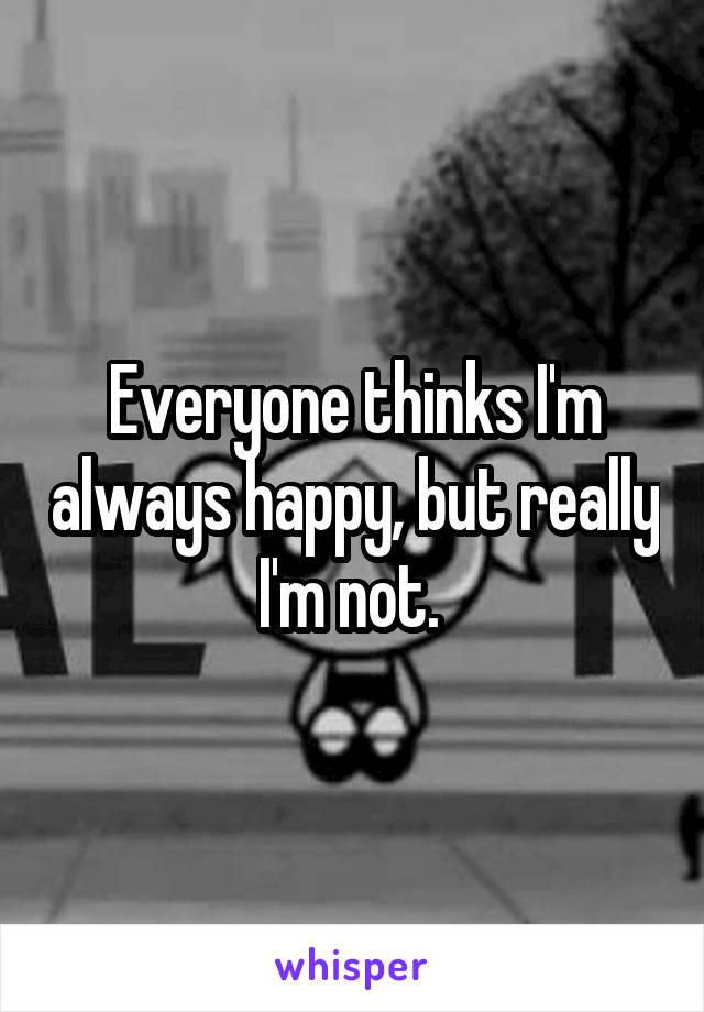 Everyone thinks I'm always happy, but really I'm not. 