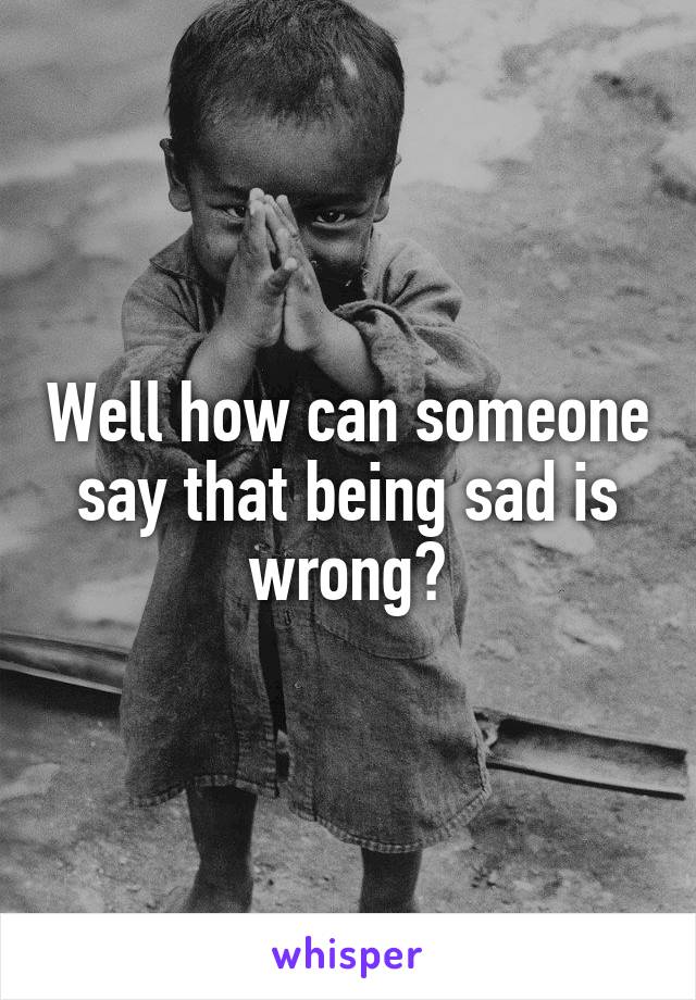 Well how can someone say that being sad is wrong?