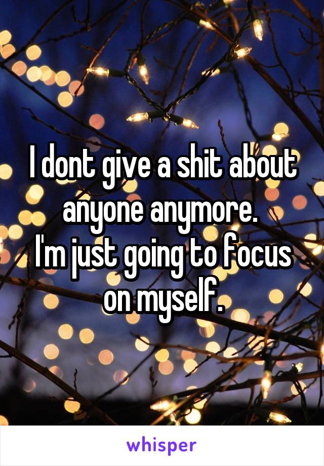 I dont give a shit about anyone anymore. 
I'm just going to focus on myself.