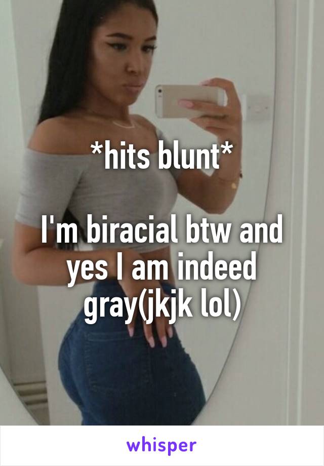 *hits blunt*

I'm biracial btw and yes I am indeed gray(jkjk lol)
