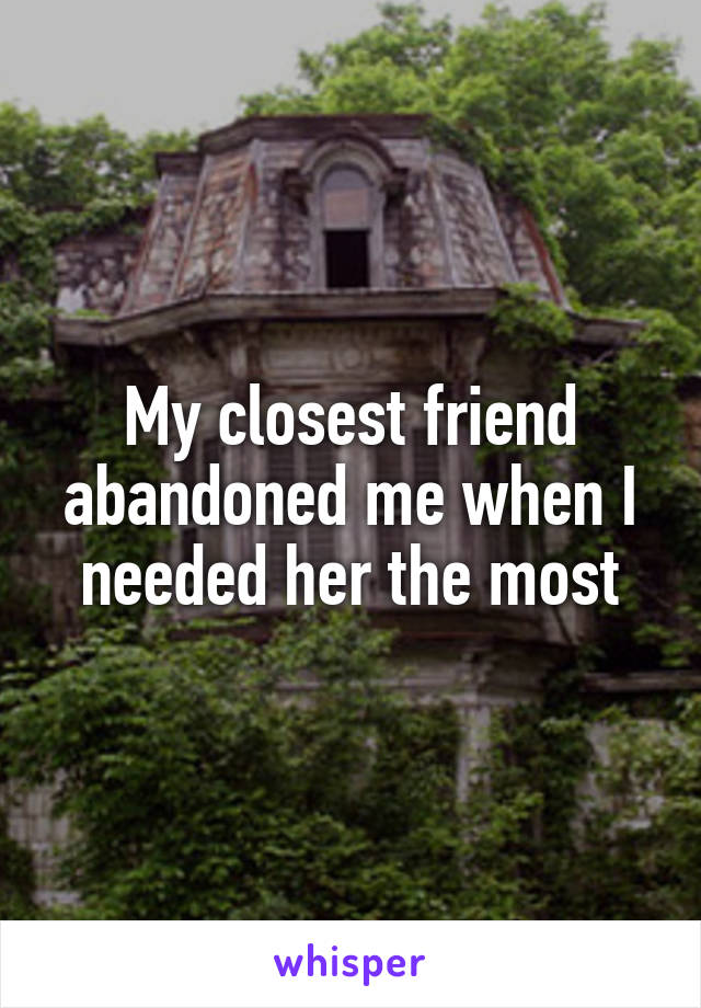 My closest friend abandoned me when I needed her the most