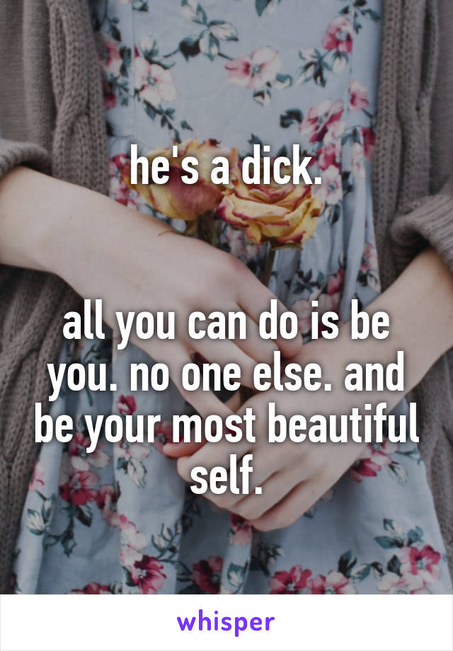 he's a dick.


all you can do is be you. no one else. and be your most beautiful self.