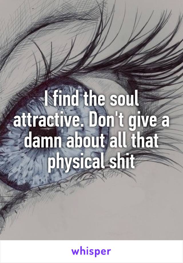 I find the soul attractive. Don't give a damn about all that physical shit