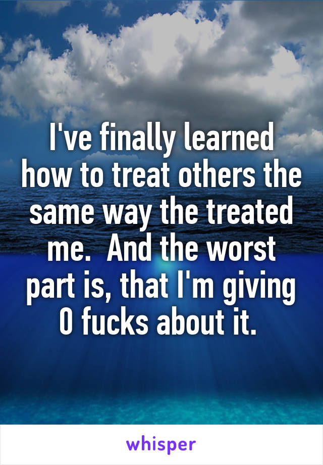 I've finally learned how to treat others the same way the treated me.  And the worst part is, that I'm giving 0 fucks about it. 