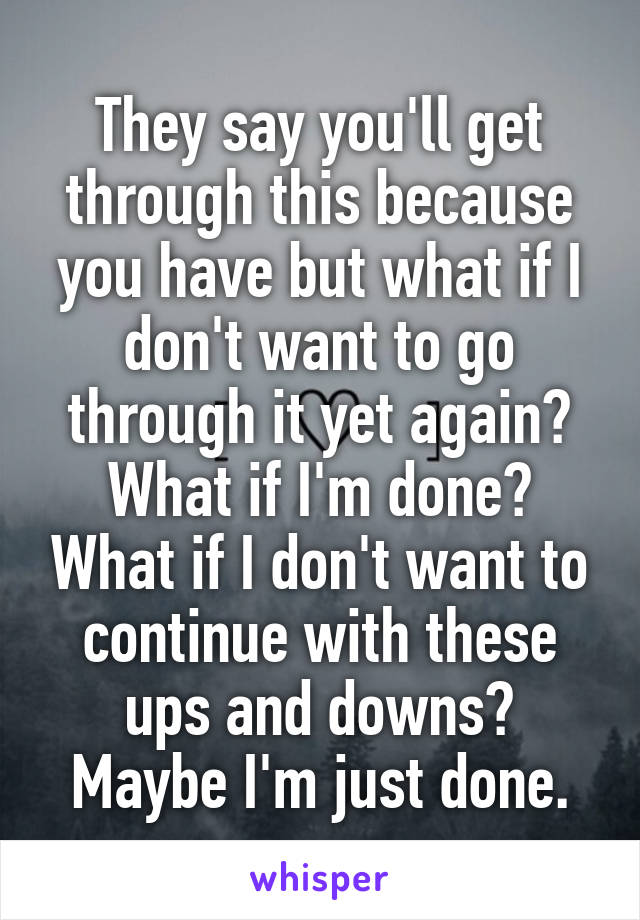 They say you'll get through this because you have but what if I don't want to go through it yet again? What if I'm done? What if I don't want to continue with these ups and downs? Maybe I'm just done.