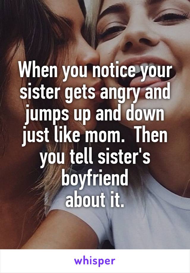 When you notice your sister gets angry and jumps up and down just like mom.  Then you tell sister's boyfriend
about it.