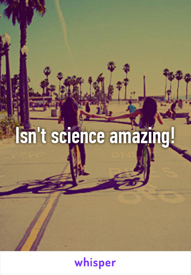 Isn't science amazing!