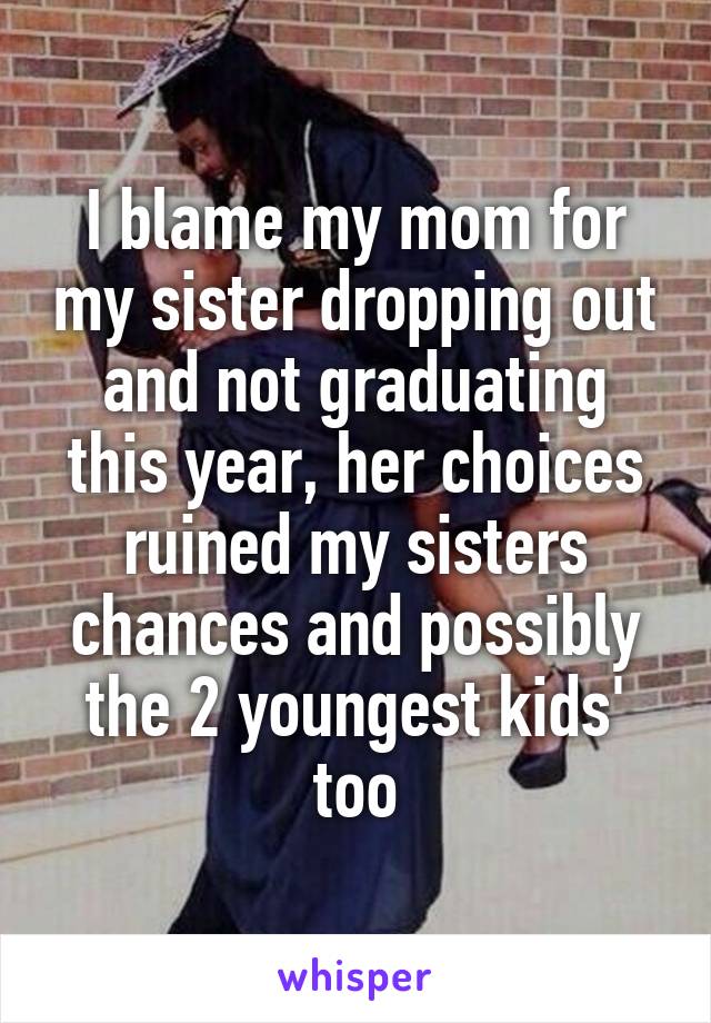 I blame my mom for my sister dropping out and not graduating this year, her choices ruined my sisters chances and possibly the 2 youngest kids' too