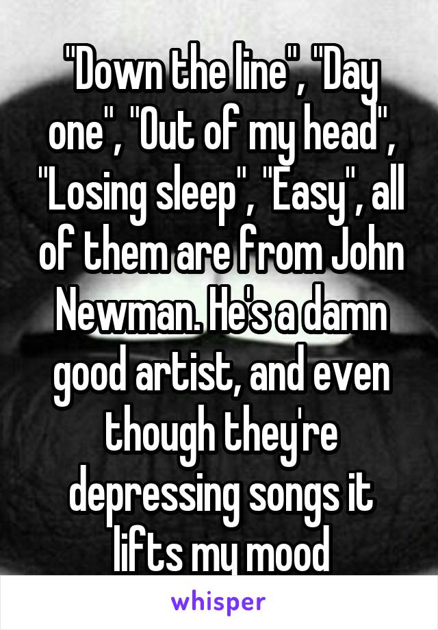 "Down the line", "Day one", "Out of my head", "Losing sleep", "Easy", all of them are from John Newman. He's a damn good artist, and even though they're depressing songs it lifts my mood