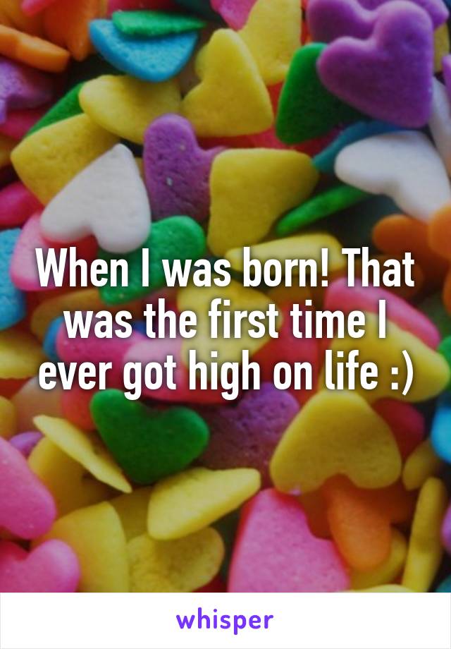 When I was born! That was the first time I ever got high on life :)