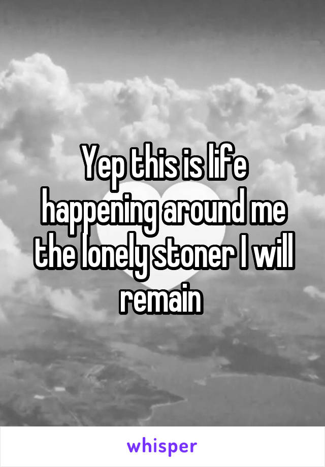 Yep this is life happening around me the lonely stoner I will remain 