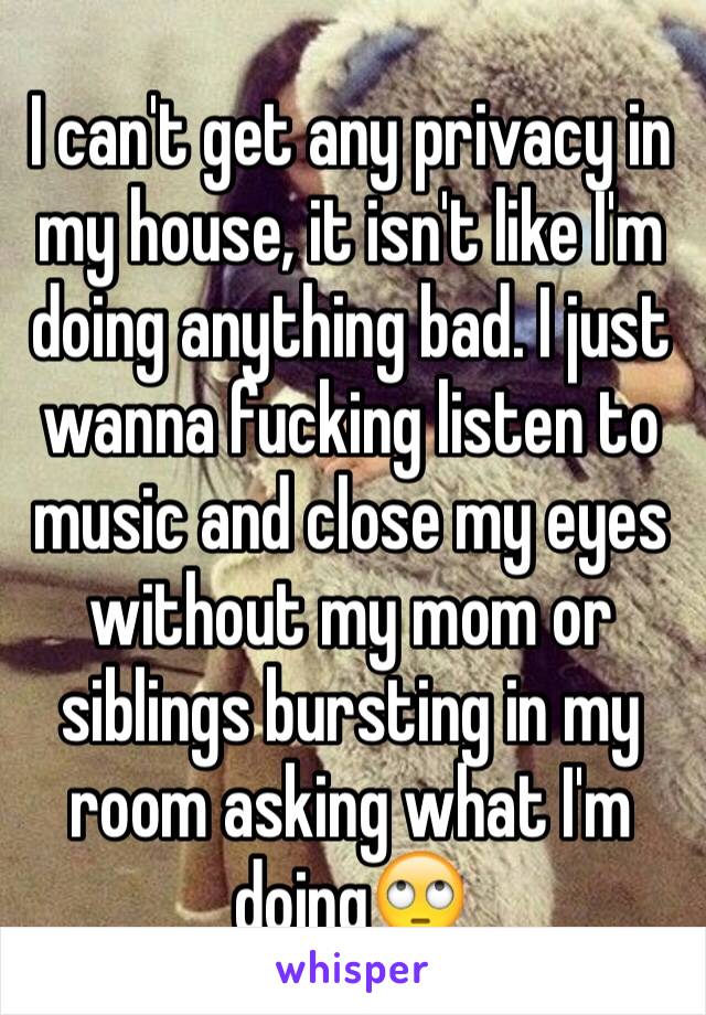 I can't get any privacy in my house, it isn't like I'm doing anything bad. I just wanna fucking listen to music and close my eyes without my mom or siblings bursting in my room asking what I'm doing🙄