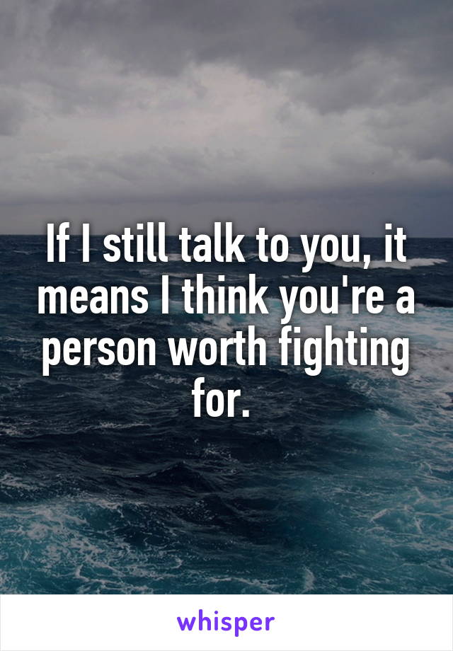 If I still talk to you, it means I think you're a person worth fighting for. 