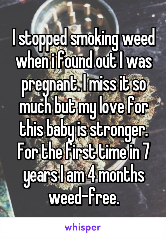 I stopped smoking weed when i found out I was pregnant. I miss it so much but my love for this baby is stronger. For the first time in 7 years I am 4 months weed-free.