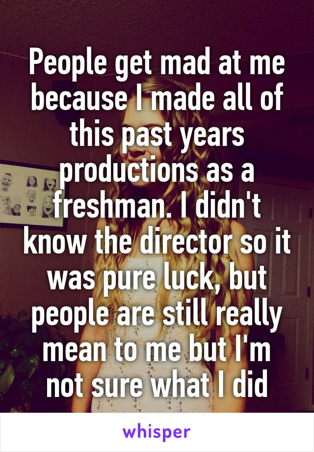 People get mad at me because I made all of this past years productions as a freshman. I didn't know the director so it was pure luck, but people are still really mean to me but I'm not sure what I did