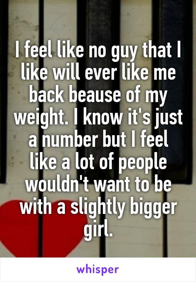 I feel like no guy that I like will ever like me back beause of my weight. I know it's just a number but I feel like a lot of people wouldn't want to be with a slightly bigger girl.