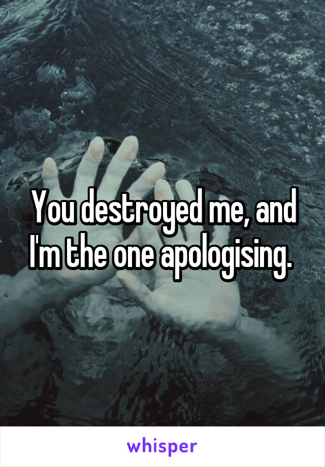 You destroyed me, and I'm the one apologising. 