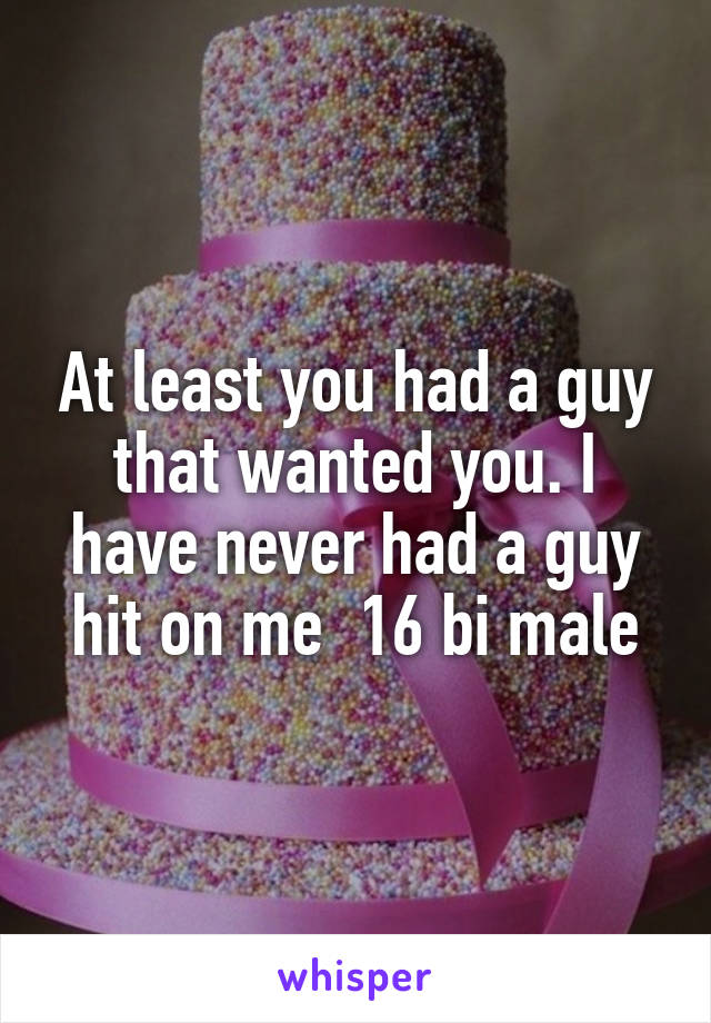 At least you had a guy that wanted you. I have never had a guy hit on me  16 bi male